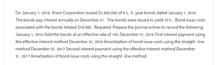 On January 1, 2016, Knorr Corporation issued $1,000,000 of 9%, 5-year bonds dated January 1, 2016.
The bonds pay interest annually on December 31. The bonds were issued to yield 10%. Bond issue costs
associated with the bonds totaled $18,000. Required: Prepare the journal entries to record the following:
January 1, 2016 Sold the bonds at an effective rate of 10% December 31, 2016 First interest payment using
the effective interest method December 31, 2016 Amortization of bond issue costs using the straight-line
method December 31, 2017 Second interest payment using the effective interest method December
31, 2017 Amortization of bond issue costs using the straight-line method