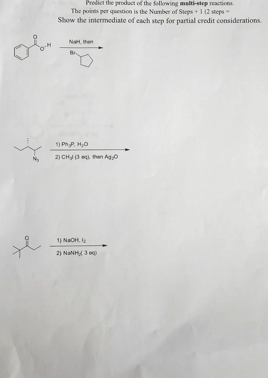 N3
H
Predict the product of the following multi-step reactions.
The points per question is the Number of Steps + 1 (2 steps =
Show the intermediate of each step for partial credit considerations.
NaH, then
Br
1) Ph3P, H₂O
2) CH3l (3 eq), then Ag₂O
1) NaOH, 12
2) NaNH2( 3 eq)