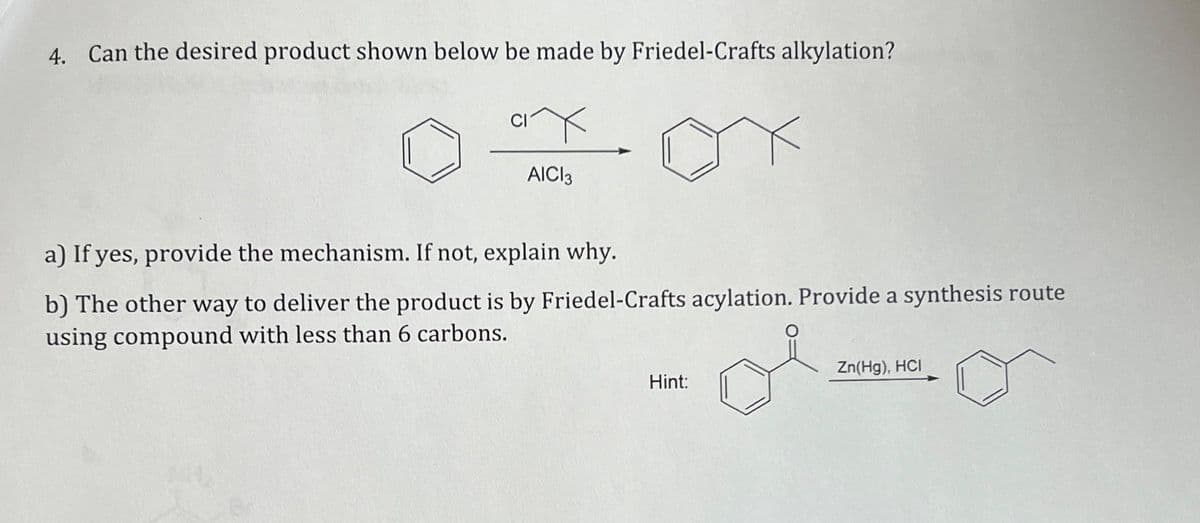 4. Can the desired product shown below be made by Friedel-Crafts alkylation?
CI
AICI 3
a) If yes, provide the mechanism. If not, explain why.
b) The other way to deliver the product is by Friedel-Crafts acylation. Provide a synthesis route
using compound with less than 6 carbons.
Hint:
Zn(Hg), HCI
