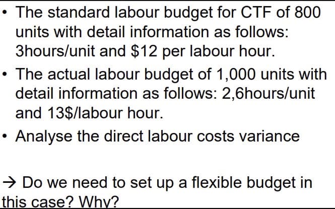 The standard labour budget for CTF of 800
units with detail information as follows:
3hours/unit and $12 per labour hour.
The actual labour budget of 1,000 units with
detail information as follows: 2,6hours/unit
and 13$/labour hour.
Analyse the direct labour costs variance
→ Do we need to set up a flexible budget in
this case? Why?
