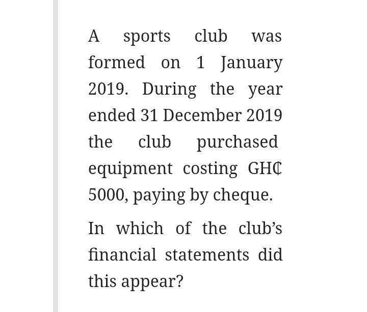 A sports club
formed on 1 January
was
2019. During the year
ended 31 December 2019
the
club purchased
equipment costing GHC
5000, paying by cheque.
In which of the club's
financial statements did
this appear?
