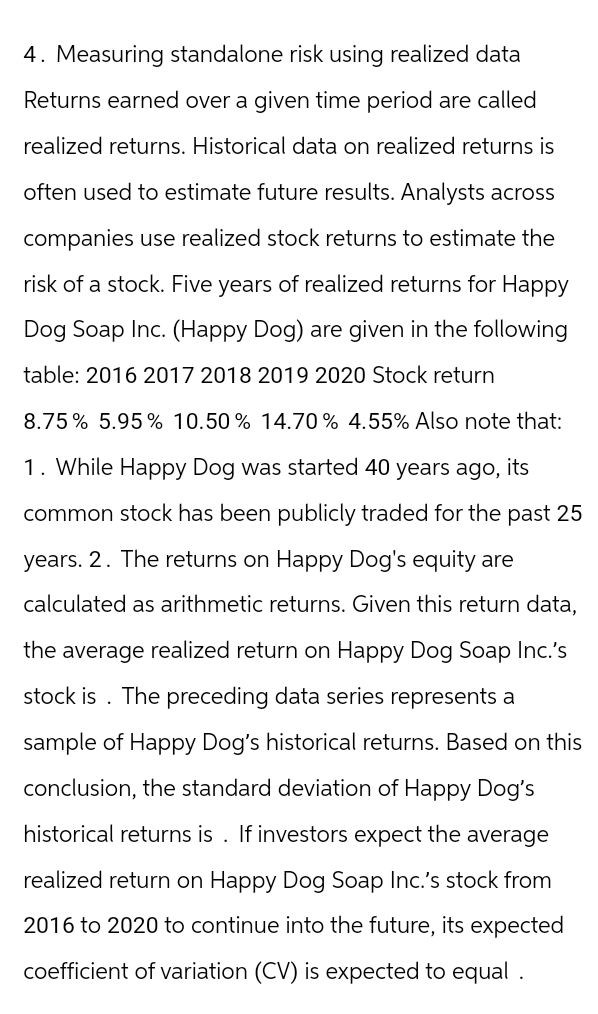 4. Measuring standalone risk using realized data
Returns earned over a given time period are called
realized returns. Historical data on realized returns is
often used to estimate future results. Analysts across
companies use realized stock returns to estimate the
risk of a stock. Five years of realized returns for Happy
Dog Soap Inc. (Happy Dog) are given in the following
table: 2016 2017 2018 2019 2020 Stock return
8.75% 5.95% 10.50% 14.70% 4.55% Also note that:
1. While Happy Dog was started 40 years ago, its
common stock has been publicly traded for the past 25
years. 2. The returns on Happy Dog's equity are
calculated as arithmetic returns. Given this return data,
the average realized return on Happy Dog Soap Inc.'s
stock is. The preceding data series represents a
sample of Happy Dog's historical returns. Based on this
conclusion, the standard deviation of Happy Dog's
historical returns is. If investors expect the average
realized return on Happy Dog Soap Inc.'s stock from
2016 to 2020 to continue into the future, its expected
coefficient of variation (CV) is expected to equal.
