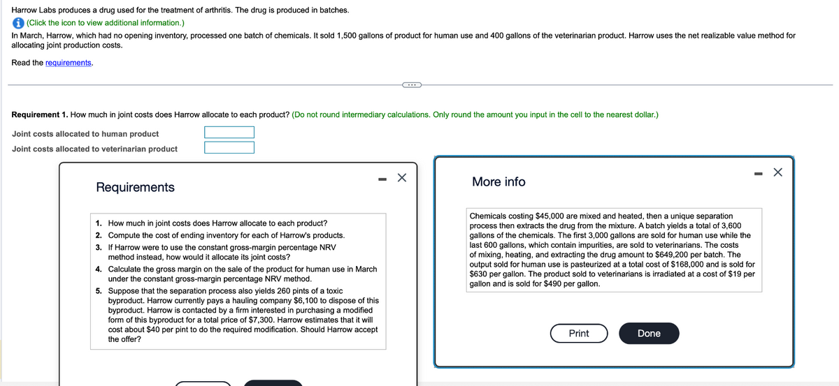 Harrow Labs produces a drug used for the treatment of arthritis. The drug is produced in batches.
i (Click the icon to view additional information.)
In March, Harrow, which had no opening inventory, processed one batch of chemicals. It sold 1,500 gallons of product for human use and 400 gallons of the veterinarian product. Harrow uses the net realizable value method for
allocating joint production costs.
Read the requirements.
Requirement 1. How much in joint costs does Harrow allocate to each product? (Do not round intermediary calculations. Only round the amount you input in the cell to the nearest dollar.)
Joint costs allocated to human product
Joint costs allocated to veterinarian product
Requirements
1. How much in joint costs does Harrow allocate to each product?
2. Compute the cost of ending inventory for each of Harrow's products.
3. If Harrow were to use the constant gross-margin percentage NRV
method instead, how would it allocate its joint costs?
4. Calculate the gross margin on the sale of the product for human use in March
under the constant gross-margin percentage NRV method.
C
5. Suppose that the separation process also yields 260 pints of a toxic
byproduct. Harrow currently pays a hauling company $6,100 to dispose of this
byproduct. Harrow is contacted by a firm interested in purchasing a modified
form of this byproduct for a total price of $7,300. Harrow estimates that it will
cost about $40 per pint to do the required modification. Should Harrow accept
the offer?
X
More info
Chemicals costing $45,000 are mixed and heated, then a unique separation
process then extracts the drug from the mixture. A batch yields a total of 3,600
gallons of the chemicals. The first 3,000 gallons are sold for human use while the
last 600 gallons, which contain impurities, are sold to veterinarians. The costs
of mixing, heating, and extracting the drug amount to $649,200 per batch. The
output sold for human use is pasteurized at a total cost of $168,000 and is sold for
$630 per gallon. The product sold to veterinarians is irradiated at a cost of $19 per
gallon and is sold for $490 per gallon.
Print
Done
X