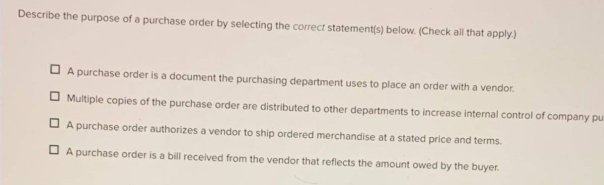 Describe the purpose of a purchase order by selecting the correct statement(s) below. (Check all that apply.)
A purchase order is a document the purchasing department uses to place an order with a vendor.
Multiple copies of the purchase order are distributed to other departments to increase internal control of company pu
A purchase order authorizes a vendor to ship ordered merchandise at a stated price and terms.
A purchase order is a bill received from the vendor that reflects the amount owed by the buyer.