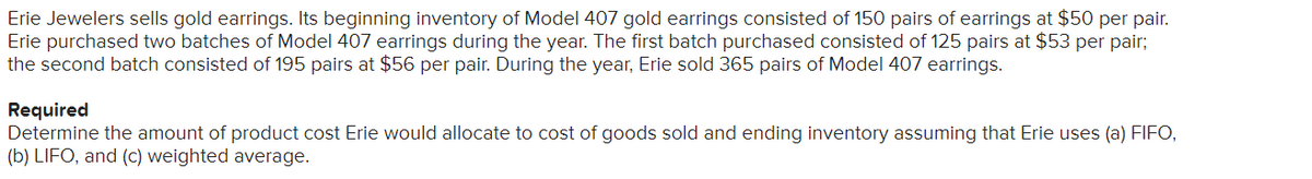 Erie Jewelers sells gold earrings. Its beginning inventory of Model 407 gold earrings consisted of 150 pairs of earrings at $50 per pair.
Erie purchased two batches of Model 407 earrings during the year. The first batch purchased consisted of 125 pairs at $53 per pair;
the second batch consisted of 195 pairs at $56 per pair. During the year, Erie sold 365 pairs of Model 407 earrings.
Required
Determine the amount of product cost Erie would allocate to cost of goods sold and ending inventory assuming that Erie uses (a) FIFO,
(b) LIFO, and (c) weighted average.