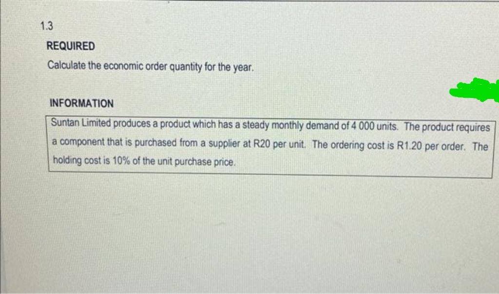 1.3
REQUIRED
Calculate the economic order quantity for the year.
INFORMATION
Suntan Limited produces a product which has a steady monthly demand of 4 000 units. The product requires
a component that is purchased from a supplier at R20 per unit. The ordering cost is R1.20 per order. The
holding cost is 10% of the unit purchase price.