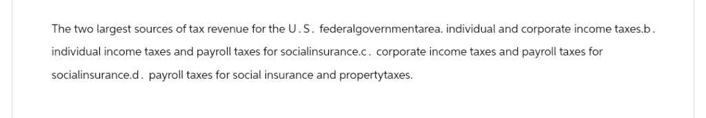 The two largest sources of tax revenue for the U.S. federalgovernmentarea. individual and corporate income taxes.b.
individual income taxes and payroll taxes for socialinsurance.c. corporate income taxes and payroll taxes for
socialinsurance.d. payroll taxes for social insurance and propertytaxes.