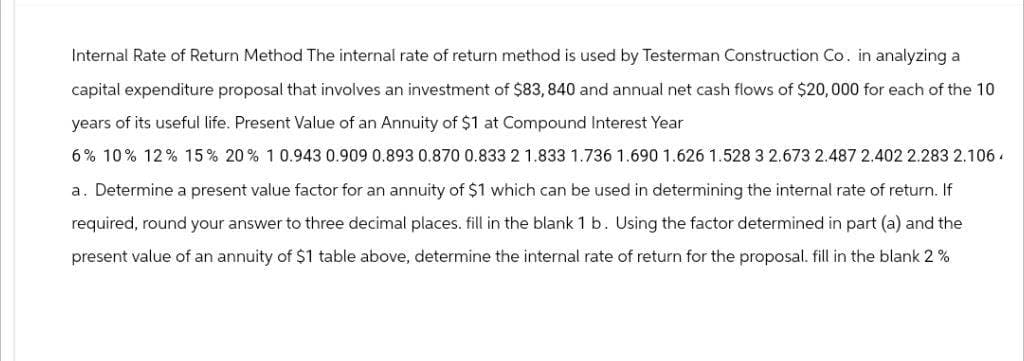 Internal Rate of Return Method The internal rate of return method is used by Testerman Construction Co. in analyzing a
capital expenditure proposal that involves an investment of $83, 840 and annual net cash flows of $20,000 for each of the 10
years of its useful life. Present Value of an Annuity of $1 at Compound Interest Year
6% 10% 12% 15% 20% 1 0.943 0.909 0.893 0.870 0.833 2 1.833 1.736 1.690 1.626 1.528 3 2.673 2.487 2.402 2.283 2.106.
a. Determine a present value factor for an annuity of $1 which can be used in determining the internal rate of return. If
required, round your answer to three decimal places. fill in the blank 1 b. Using the factor determined in part (a) and the
present value of an annuity of $1 table above, determine the internal rate of return for the proposal. fill in the blank 2 %