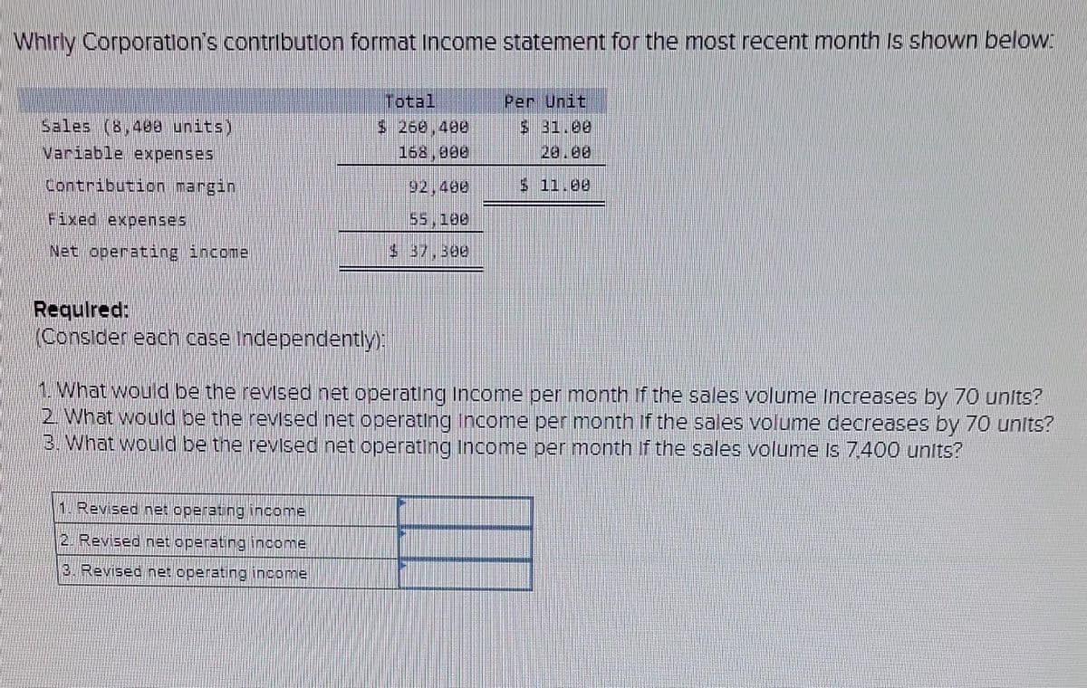 Whirly Corporation's contribution format Income statement for the most recent month is shown below:
Sales (8,400 units)
Variable expenses
Contribution margin
Fixed expenses
Net operating income
Total
$ 260,400
168,998
Required:
(Consider each case independently):
1. Revised net operating income
2. Revised net operating income
3. Revised net operating income
55, 188
Per Unit
$ 31.08
11.09
1. What would be the revised net operating Income per month of the sales volume Increases by 70 units?
2. What would be the revised net operating income per month if the sales volume decreases by 70 units?
3. What would be the revised net operating income per month if the sales volume is 7,400 units?