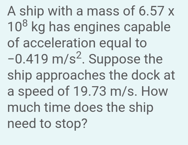 A ship with a mass of 6.57 x
108 kg has engines capable
of acceleration equal to
-0.419 m/s². Suppose the
ship approaches the dock at
a speed of 19.73 m/s. How
much time does the ship
need to stop?