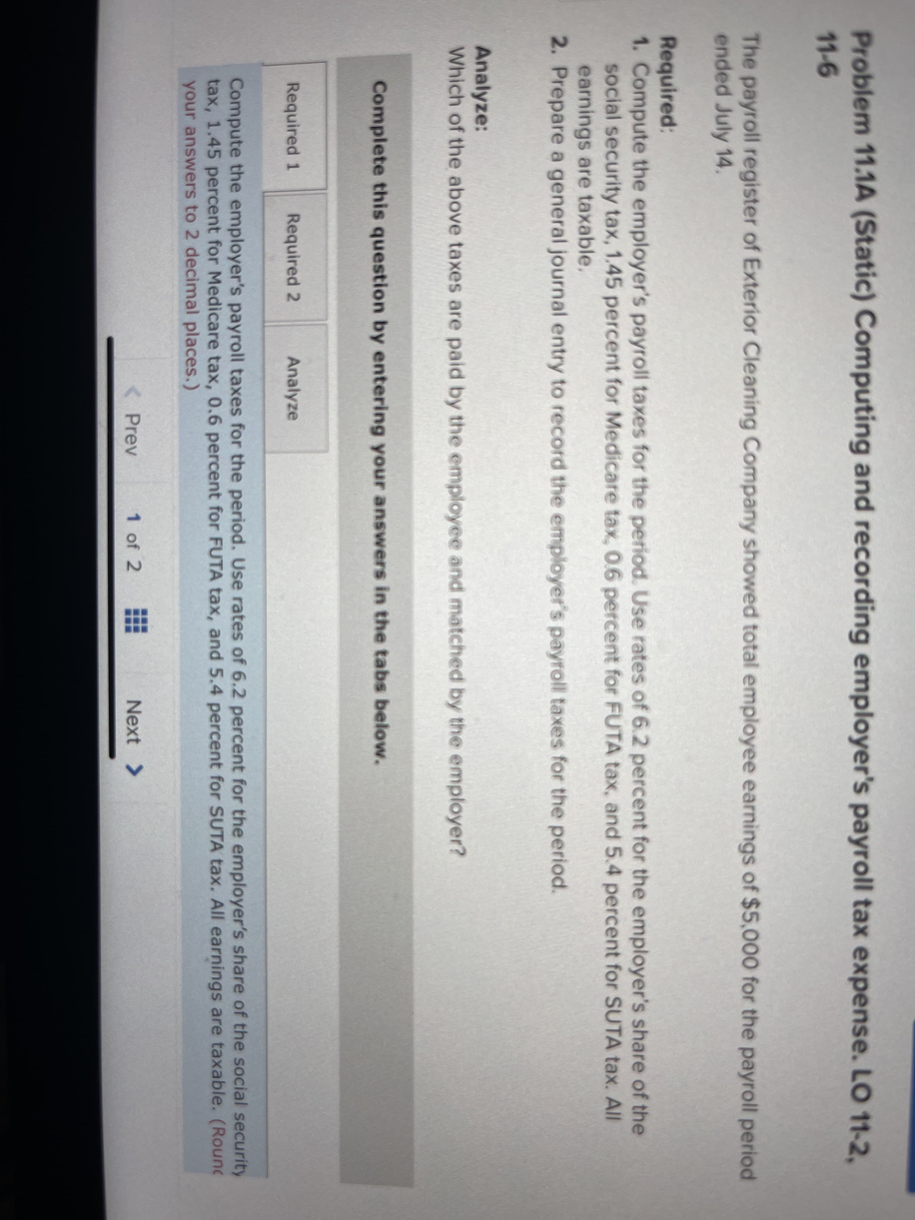 Problem 11.1A (Static) Computing and recording employer's payroll tax expense. LO 11-2,
11-6
The payroll register of Exterior Cleaning Company showed total employee earnings of $5,000 for the payroll period
ended July 14.
Required:
1. Compute the employer's payroll taxes for the period. Use rates of 6.2 percent for the employer's share of the
social security tax, 1.45 percent for Medicare tax, 0.6 percent for FUTA tax, and 5.4 percent for SUTA tax. All
earnings are taxable.
2. Prepare a general journal entry to record the employer's payroll taxes for the period.
Analyze:
Which of the above taxes are paid by the employee and matched by the employer?
Complete this question by entering your answers in the tabs below.
Required 1 Required 2
Analyze
Compute the employer's payroll taxes for the period. Use rates of 6.2 percent for the employer's share of the social security
tax, 1.45 percent for Medicare tax, 0.6 percent for FUTA tax, and 5.4 percent for SUTA tax. All earnings are taxable. (Round
your answers to 2 decimal places.)
< Prev
1 of 2 #
Next >