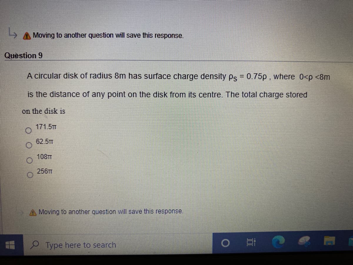 A Moving to another question will save this response.
Question 9
A circular disk of radius 8m has surface charge density Ps = 0.75p , where 0<p <8m
is the distance of any point on the disk from its centre. The total charge stored
on the disk is
171.5TT
62.5TT
108TT
256
Moving to another question will save this response
Type here to search
近
