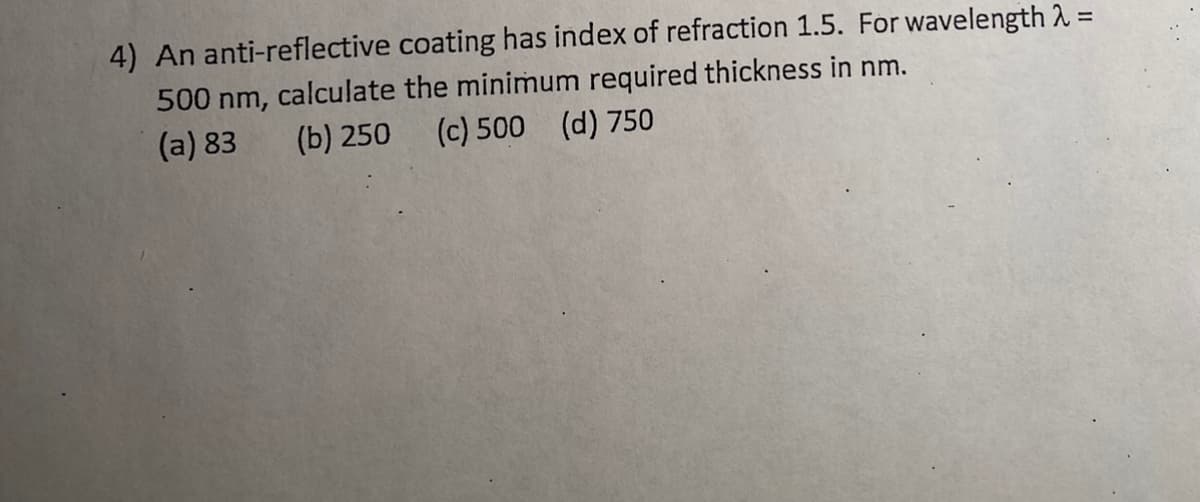 4) An anti-reflective coating has index of refraction 1.5. For wavelength 2 =
%3D
500 nm, calculate the minimum required thickness in nm.
(a) 83
(b) 250
(c) 500 (d) 750
