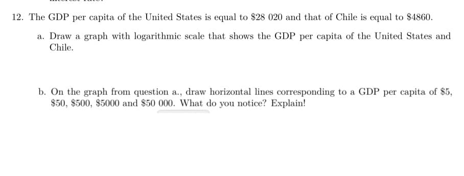 12. The GDP per capita of the United States is equal to $28 020 and that of Chile is equal to $4860.
a. Draw a graph with logarithmic scale that shows the GDP per capita of the United States and
Chile.
b. On the graph from question a., draw horizontal lines corresponding to a GDP per capita of $5,
$50, $500, $5000 and $50 000. What do you notice? Explain!
