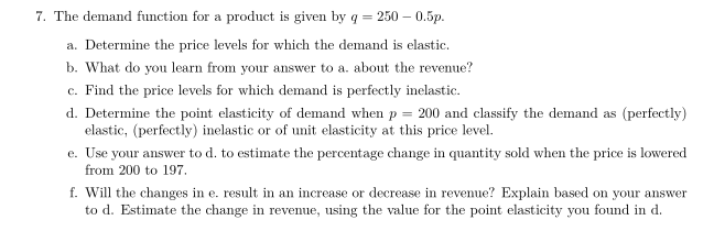 7. The demand function for a product is given by q = 250-0.5p.
a. Determine the price levels for which the demand is elastic.
b. What do you learn from your answer to a. about the revenue?
c. Find the price levels for which demand is perfectly inelastic.
d. Determine the point elasticity of demand when p = 200 and classify the demand as (perfectly)
elastic, (perfectly) inelastic or of unit elasticity at this price level.
e. Use your answer to d. to estimate the percentage change in quantity sold when the price is lowered
from 200 to 197.
f. Will the changes in e. result in an increase or decrease in revenue? Explain based on your answer
to d. Estimate the change in revenue, using the value for the point elasticity you found in d.
