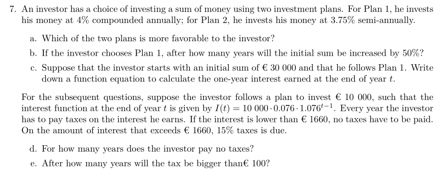 7. An investor has a choice of investing a sum of money using two investment plans. For Plan 1, he invests
his money at 4% compounded annually; for Plan 2, he invests his money at 3.75% semi-annually.
a. Which of the two plans is more favorable to the investor?
b. If the investor chooses Plan 1, after how many years will the initial sum be increased by 50%?
c. Suppose that the investor starts with an initial sum of € 30 000 and that he follows Plan 1. Write
down a function equation to calculate the one-year interest earned at the end of year t.
For the subsequent questions, suppose the investor follows a plan to invest € 10 000, such that the
interest function at the end of year t is given by I(t) = 10 000-0.076-1.076-1. Every year the investor
has to pay taxes on the interest he earns. If the interest is lower than € 1660, no taxes have to be paid.
On the amount of interest that exceeds € 1660, 15% taxes is due.
d. For how many years does the investor pay no taxes?
e. After how many years will the tax be bigger than€ 100?