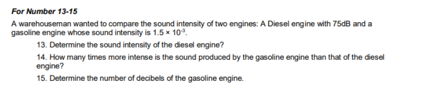 For Number 13-15
A warehouseman wanted to compare the sound intensity of two engines: A Diesel engine with 75dB and a
gasoline engine whose sound intensity is 1.5 x 103.
13. Determine the sound intensity of the diesel engine?
14. How many times more intense is the sound produced by the gasoline engine than that of the diesel
engine?
15. Determine the number of decibels of the gasoline engine.
