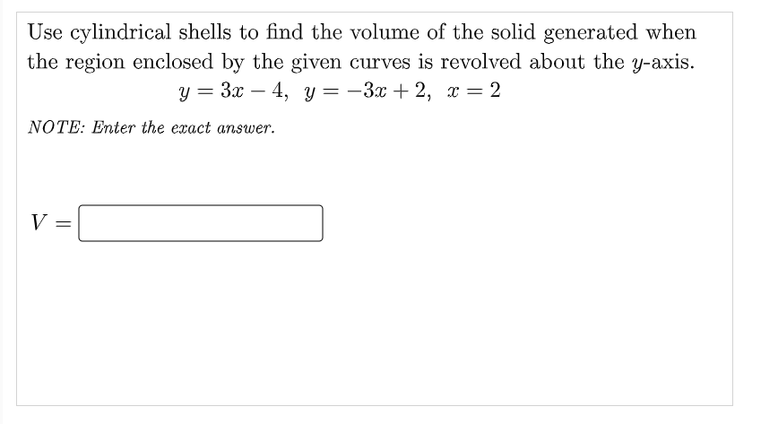 Use cylindrical shells to find the volume of the solid generated when
the region enclosed by the given curves is revolved about the y-axis.
у %3 Зх — 4, у — — Зх + 2, х — 2
NOTE: Enter the exact answer.
V =

