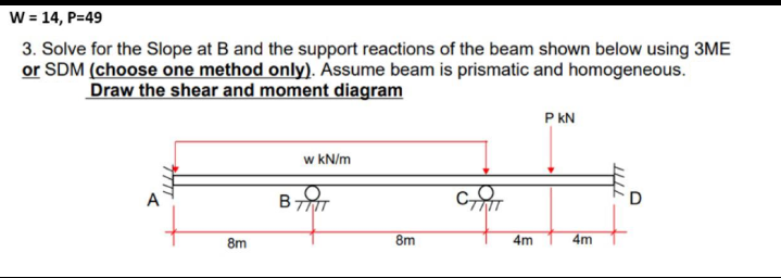 W = 14, P=49
3. Solve for the Slope at B and the support reactions of the beam shown below using 3ME
or SDM (choose one method only). Assume beam is prismatic and homogeneous.
Draw the shear and moment diagram
P kN
w kN/m
D
8m
8m
4m
4m
7TTT
