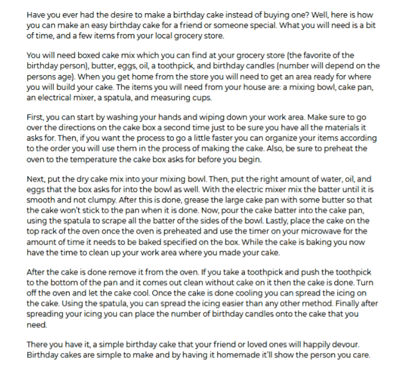 Have you ever had the desire to make a birthday cake instead of buying one? Well, here is how
you can make an easy birthday cake for a friend or someone special. What you will need is a bit
of time, and a few items from your local grocery store.
You will need boxed cake mix which you can find at your grocery store (the favorite of the
birthday person), butter, eggs, oil, a toothpick, and birthday candles (number will depend on the
persons age). When you get home from the store you will need to get an area ready for where
you will build your cake. The items you will need from your house are: a mixing bowl, cake pan,
an electrical mixer, a spatula, and measuring cups.
First, you can start by washing your hands and wiping down your work area. Make sure to go
over the directions on the cake box a second time just to be sure you have all the materials it
asks for. Then, if you want the process to go a little faster you can organize your items according
to the order you will use them in the process of making the cake. Also, be sure to preheat the
oven to the temperature the cake box asks for before you begin.
Next, put the dry cake mix into your mixing bowl. Then, put the right amount of water, oil, and
eggs that the box asks for into the bowl as well. With the electric mixer mix the batter until it is
smooth and not clumpy. After this is done, grease the large cake pan with some butter so that
the cake won't stick to the pan when it is done. Now, pour the cake batter into the cake pan,
using the spatula to scrape all the batter of the sides of the bowl. Lastly, place the cake on the
top rack of the oven once the oven is preheated and use the timer on your microwave for the
amount of time it needs to be baked specified on the box. While the cake is baking you now
have the time to clean up your work area where you made your cake.
After the cake is done remove it from the oven. If you take a toothpick and push the toothpick
to the bottom of the pan and it comes out clean without cake on it then the cake is done. Turn
off the oven and let the cake cool. Once the cake is done cooling you can spread the icing on
the cake. Using the spatula, you can spread the icing easier than any other method. Finally after
spreading your icing you can place the number of birthday candles onto the cake that you
need.
There you have it, a simple birthday cake that your friend or loved ones will happily devour.
Birthday cakes are simple to make and by having it homemade it'll show the person you care.
