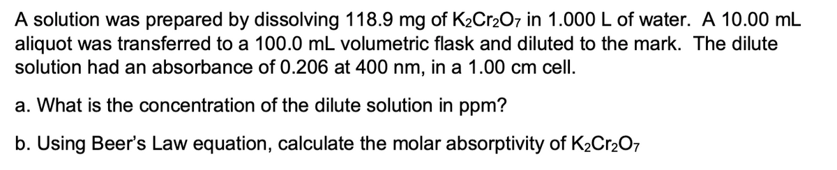 A solution was prepared by dissolving 118.9 mg of K2Cr2O7 in 1.000 L of water. A 10.00 mL
aliquot was transferred to a 100.0 mL volumetric flask and diluted to the mark. The dilute
solution had an absorbance of 0.206 at 400 nm, in a 1.00 cm cell.
a. What is the concentration of the dilute solution in ppm?
b. Using Beer's Law equation, calculate the molar absorptivity of K2Cr207
