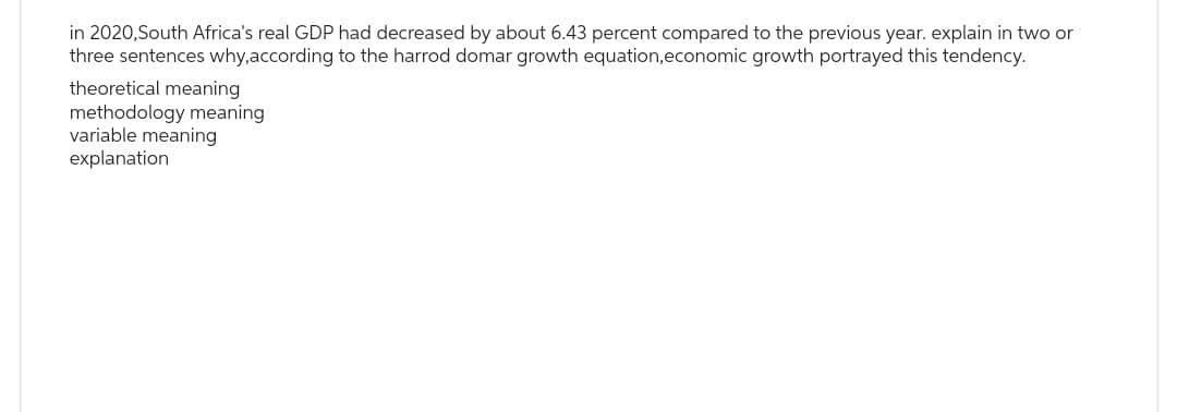 in 2020, South Africa's real GDP had decreased by about 6.43 percent compared to the previous year. explain in two or
three sentences why, according to the harrod domar growth equation, economic growth portrayed this tendency.
theoretical meaning
methodology meaning
variable meaning
explanation