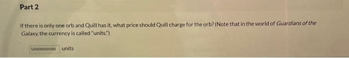 Part 2
If there is only one orb and Quill has it, what price should Quill charge for the orb? (Note that in the world of Guardians of the
Galaxy, the currency is called "units.")
5000000000 units