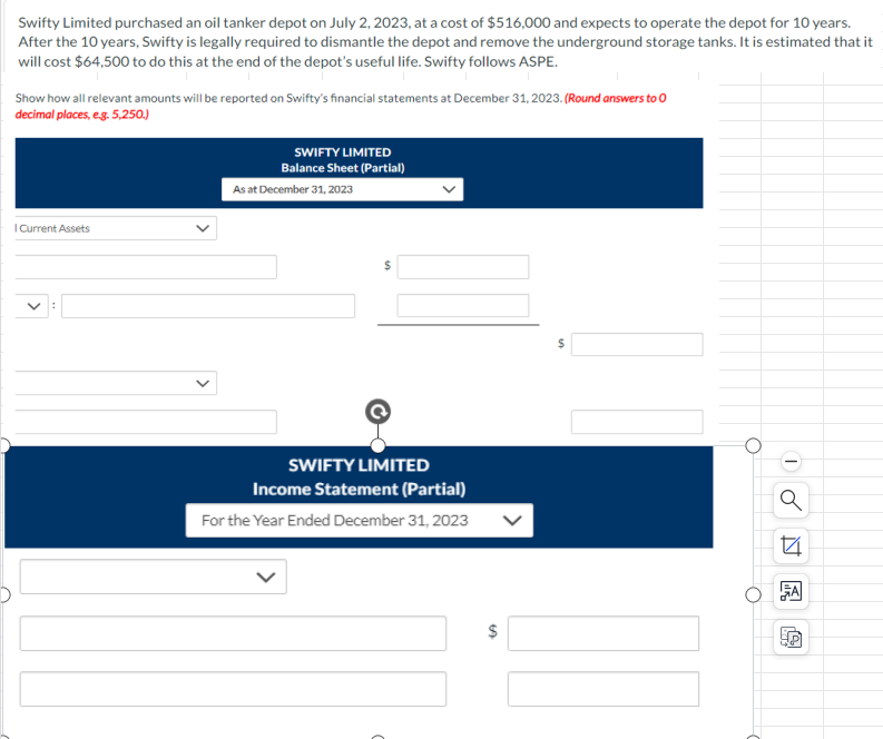 Swifty Limited purchased an oil tanker depot on July 2, 2023, at a cost of $516,000 and expects to operate the depot for 10 years.
After the 10 years, Swifty is legally required to dismantle the depot and remove the underground storage tanks. It is estimated that it
will cost $64,500 to do this at the end of the depot's useful life. Swifty follows ASPE.
Show how all relevant amounts will be reported on Swifty's financial statements at December 31, 2023. (Round answers to O
decimal places, e.g. 5,250.)
I Current Assets
SWIFTY LIMITED
Balance Sheet (Partial)
As at December 31, 2023
SWIFTY LIMITED
Income Statement (Partial)
For the Year Ended December 31, 2023
$
14
A