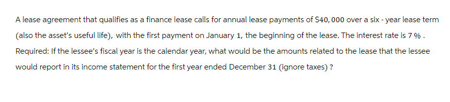 A lease agreement that qualifies as a finance lease calls for annual lease payments of $40,000 over a six-year lease term
(also the asset's useful life), with the first payment on January 1, the beginning of the lease. The interest rate is 7%.
Required: If the lessee's fiscal year is the calendar year, what would be the amounts related to the lease that the lessee
would report in its income statement for the first year ended December 31 (ignore taxes)?