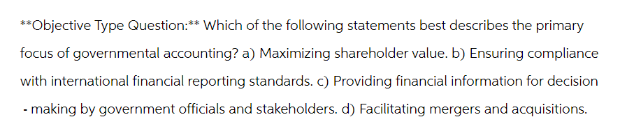 **Objective Type Question:** Which of the following statements best describes the primary
focus of governmental accounting? a) Maximizing shareholder value. b) Ensuring compliance
with international financial reporting standards. c) Providing financial information for decision
- making by government officials and stakeholders. d) Facilitating mergers and acquisitions.
