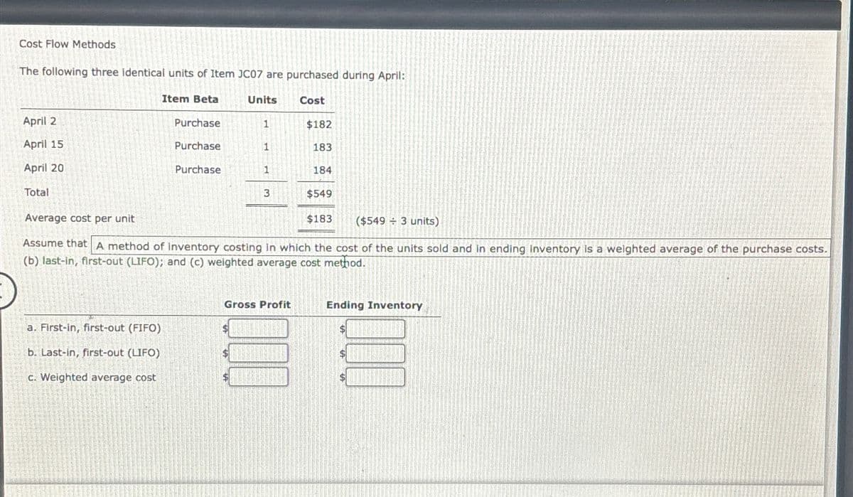 Cost Flow Methods
The following three identical units of Item JC07 are purchased during April:
April 2
April 15
April 20
Total
Average cost per unit
Item Beta
Units
Cost
Purchase
1
$182
Purchase
1
183
Purchase
1
184
3
$549
$183
($5493 units)
Assume that A method of inventory costing in which the cost of the units sold and in ending Inventory is a weighted average of the purchase costs.
(b) last-in, first-out (LIFO); and (c) weighted average cost method.
Gross Profit
Ending Inventory
a. First-in, first-out (FIFO)
b. Last-in, first-out (LIFO)
c. Weighted average cost
$
$
$