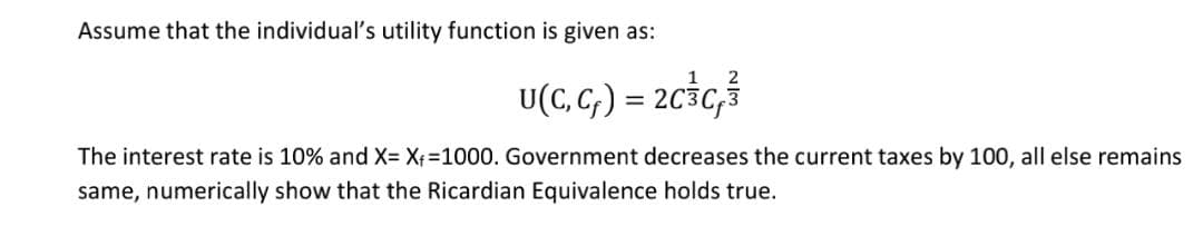 Assume that the individual's utility function is given as:
U(C, G; ) = 2c3c,ś
The interest rate is 10% and X= Xf=1000. Government decreases the current taxes by 100, all else remains
same, numerically show that the Ricardian Equivalence holds true.

