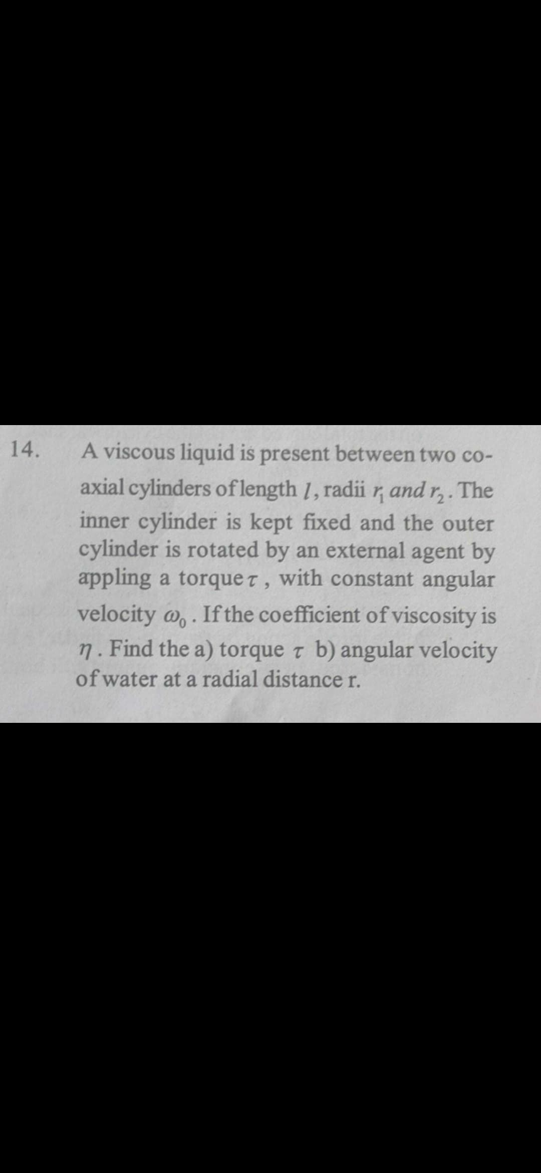 14.
A viscous liquid is present between two co-
axial cylinders oflength 1, radii r, and r,. The
inner cylinder is kept fixed and the outer
cylinder is rotated by an external agent by
appling a torque t, with constant angular
velocity o,.
7. Find the a) torque z b) angular velocity
of water at a radial distance r.
If the coefficient of viscosity is
