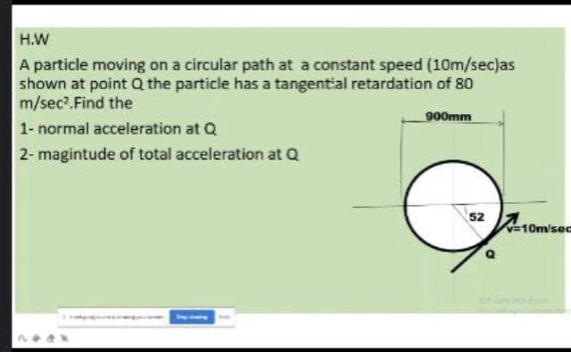 H.W
A particle moving on a circular path at a constant speed (10m/sec)as
shown at point Q the particle has a tangential retardation of 80
m/sec.Find the
900mm
1- normal acceleration at Q
2- magintude of total acceleration at Q
52
10m/sec
11
