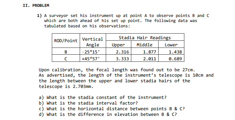 II. PROBLEM
1) A surveyor set his instrument up at point A to observe points B and C
which are both ahead of his set up point. The following data was
tabulated based on his observations:
Stadia Hair Readings
ROD/Point Vertical
Angle
- 25°15'
Upper
Middle
Lower
B
2.316
1.877
1.438
+45°57'
3.333
2.011
0.689
Upon calibration, the focal length was found out to be 27cm.
As advertised, the length of the instrument's telescope is 10cm and
the length between the upper and lower stadia hairs of the
telescope is 2.703mm.
a) What is the stadia constant of the instrument?
b) What is the stadia interval factor?
c) What is the horizontal distance between points B & C?
d) What is the difference in elevation between B & C?
