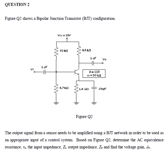 QUESTION 2
Figure Q2 shows a Bipolar Junction Transistor (BJT) configuration.
Vcc =18V
45 Ka
4.5 ka
1 µF
Vo
HH
1 uF
Vi
B=110
o=50 kn
4.7 ka
14 ka
10UF
Figure Q2
The output signal from a sensor needs to be amplified using a BJT network in order to be used as
an appropriate input of a control system Based on Figure Q2, determine the AC equivalence
resistance, ra, the input impedance, Zi, output impedance, Zo and find the voltage gain, Av.
