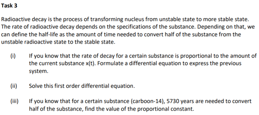 Task 3
Radioactive decay is the process of transforming nucleus from unstable state to more stable state.
The rate of radioactive decay depends on the specifications of the substance. Depending on that, we
can define the half-life as the amount of time needed to convert half of the substance from the
unstable radioactive state to the stable state.
If you know that the rate of decay for a certain substance is proportional to the amount of
the current substance x(t). Formulate a differential equation to express the previous
(i)
system.
(ii)
Solve this first order differential equation.
(iii)
If you know that for a certain substance (carboon-14), 5730 years are needed to convert
half of the substance, find the value of the proportional constant.
