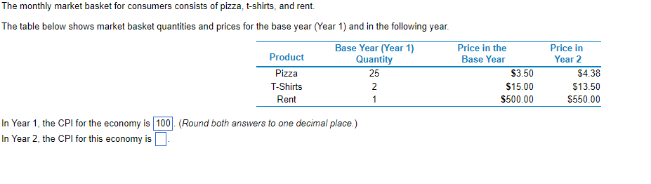 The monthly market basket for consumers consists of pizza, t-shirts, and rent.
The
table below shows market basket quantities and prices for the base year (Year 1) and in the following year.
Product
Pizza
T-Shirts
Rent
Base Year (Year 1)
Quantity
25
In Year 1, the CPI for the economy is 100. (Round both answers to one decimal place.)
In Year 2, the CPI for this economy is
2
1
Price in the
Base Year
$3.50
$15.00
$500.00
Price in
Year 2
$4.38
$13.50
$550.00