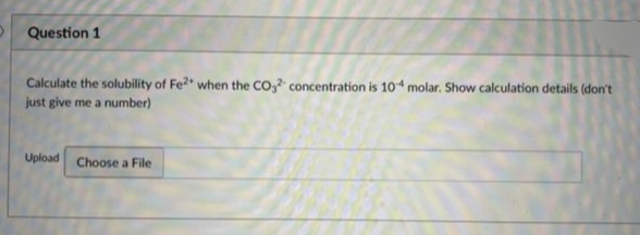 Question 1
Calculate the solubility of Fe2+ when the CO2 concentration is 104 molar. Show calculation details (don't
just give me a number)
Upload Choose a File