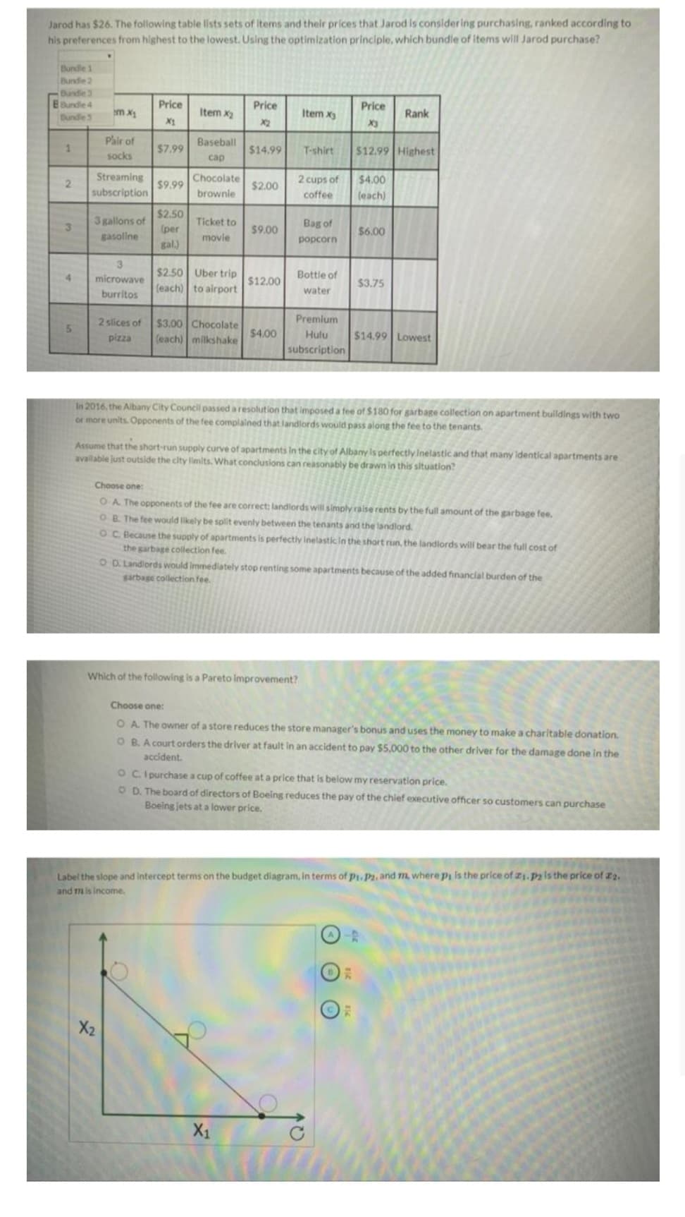 Jarod has $26. The following table lists sets of items and their prices that Jarod is considering purchasing, ranked according to
his preferences from highest to the lowest. Using the optimization principle, which bundle of items will Jarod purchase?
Bundle 1
Bundle 2
Bundle 3
B Bundle 4
Bundle 3
1
2
3
4
5
mx1
Pair of
socks
Streaming
subscription
3 gallons of
gasoline
3
microwave
burritos
2 slices of
pizza
Price
X1
$7.99
$9.99
$2.50
(per
gal.)
X2
Item x₂
Baseball
cap
Chocolate
brownie
Ticket to
movie
$2.50 Uber trip
(each) to airport
$3.00 Chocolate
(each) milkshake
Price
$14.99
$2.00
$9.00
$12.00
$4.00
Item x3
X₁
T-shirt
2 cups of
coffee
Bag of
popcorn
Bottle of
water
Premium
Hulu
subscription
Which of the following is a Pareto improvement?
Price
X3
$12.99 Highest
$4.00
(each)
$6.00
$3.75
In 2016, the Albany City Council passed a resolution that imposed a fee of $180 for garbage collection on apartment buildings with two
or more units. Opponents of the fee complained that landlords would pass along the fee to the tenants.
Assume that the short-run supply curve of apartments in the city of Albany is perfectly Inelastic and that many identical apartments are
available just outside the city limits. What conclusions can reasonably be drawn in this situation?
Rank
$14.99 Lowest
Choose one:
OA. The opponents of the fee are correct: landlords will simply raise rents by the full amount of the garbage fee.
OB. The fee would likely be split evenly between the tenants and the landlord.
OC. Because the supply of apartments is perfectly inelastic in the short run, the landlords will bear the full cost of
the garbage collection fee.
O D. Landlords would immediately stop renting some apartments because of the added financial burden of the
garbage collection fee.
Choose one:
O A. The owner of a store reduces the store manager's bonus and uses the money to make a charitable donation.
OB. A court orders the driver at fault in an accident to pay $5,000 to the other driver for the damage done in the
accident.
OC. I purchase a cup of coffee at a price that is below my reservation price.
OD. The board of directors of Boeing reduces the pay of the chief executive officer so customers can purchase
Boeing jets at a lower price.
Label the slope and intercept terms on the budget diagram, in terms of Pi. P2, and m, where pi is the price of 21. P2 is the price of 22.
and m is income.
RE
55