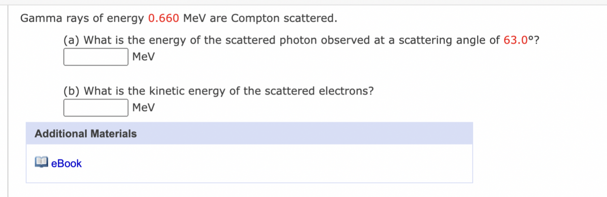 Gamma rays of energy 0.660 MeV are Compton scattered.
(a) What is the energy of the scattered photon observed at a scattering angle of 63.0°?
MeV
(b) What is the kinetic energy of the scattered electrons?
MeV
Additional Materials
eBook