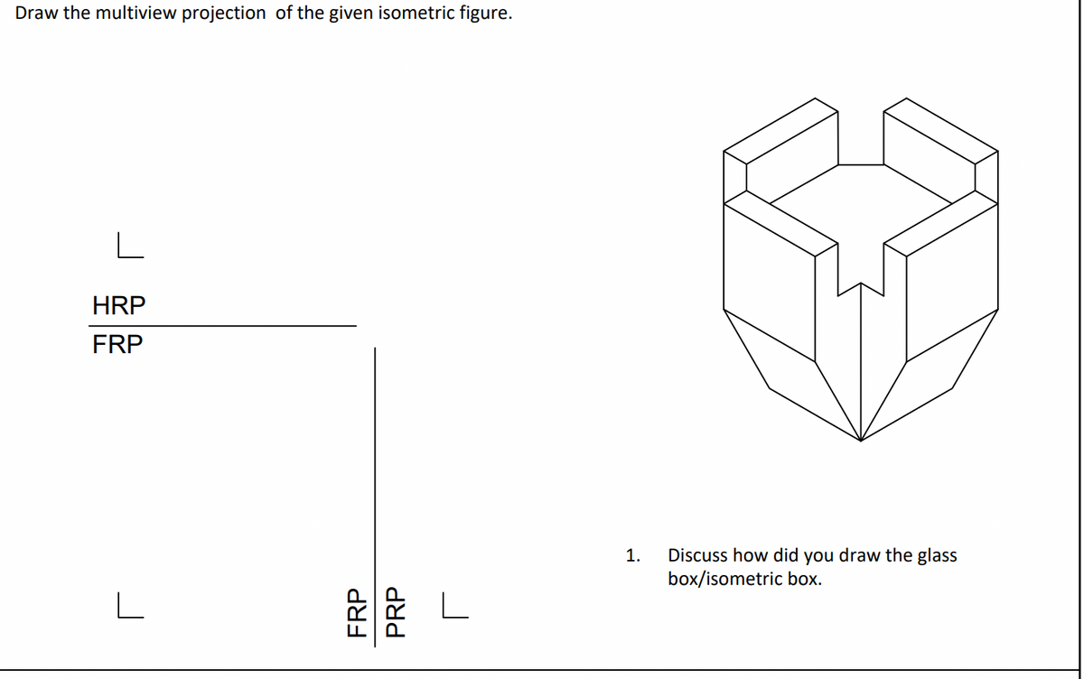 Draw the multiview projection of the given isometric figure.
L
HRP
FRP
FRP
PRP
1. Discuss how did you draw the glass
box/isometric box.