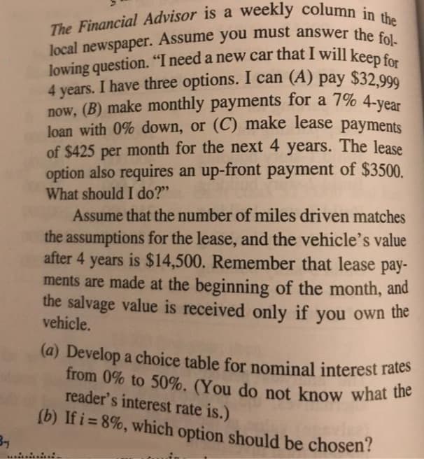 The Financial Advisor is a weekly column in the
lowing question. "I need a new car that I will keep for
4 years. I have three options. I can (A) pay $32,999
local newspaper. Assume you must answer the fol-
now, (B) make monthly payments for a 7% 4-year
(a) Develop a choice table for nominal interest rates
from 0% to 50%. (You do not know what the
Assume
local
newspaper.
4 years. I have three options. I can (A) pay
now, (B) make monthly payments for a 7% 4-vear
loạn with 0% down, or (C) make lease payments
of $425 per month for the next 4 years. The lease
option also requires an up-front payment of $3500.
What should I do?"
$32,999
Assume that the number of miles driven matches
the assumptions for the lease, and the vehicle's value
after 4 years is $14,500. Remember that lease pay-
ments are made at the beginning of the month, and
the salvage value is received only if you own the
vehicle.
from 0% to 50%. (You do not know what ue
reader's interest rate is.)
(b) If i= 8%, which option should be chosen?
