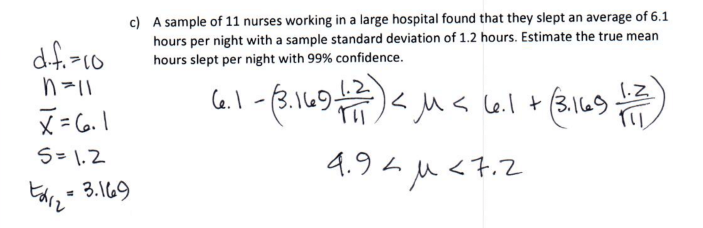 c) A sample of 11 nurses working in a large hospital found that they slept an average of 6.1
hours per night with a sample standard deviation of 1.2 hours. Estimate the true mean
hours slept per night with 99% confidence.
df.-10
C6.1-3.1697
(.2
1.Z
(3.149-
4.94 u<7.2
S=1.2
3.169
