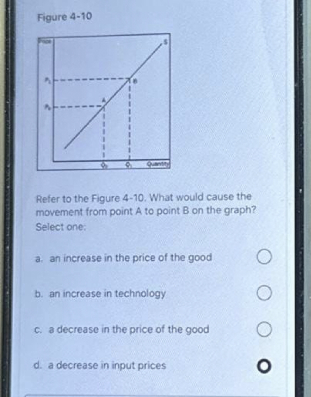 Figure 4-10
Refer to the Figure 4-10. What would cause the
movement from point A to point B on the graph?
Select one:
a. an increase in the price of the good
b. an increase in technology
c. a decrease in the price of the good
d. a decrease in input prices
O
O