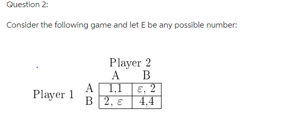 Question 2:
Consider the following game and let E be any possible number:
Player 1
Player 2
A
B
1,1
A
B 2, E
ɛ, 2
J
4,4