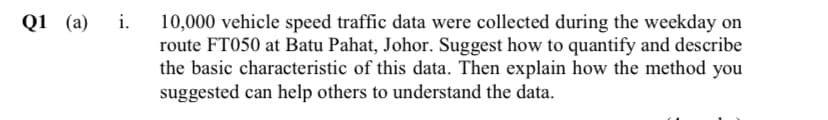 Q1 (а) і.
10,000 vehicle speed traffic data were collected during the weekday on
route FT050 at Batu Pahat, Johor. Suggest how to quantify and describe
the basic characteristic of this data. Then explain how the method you
suggested can help others to understand the data.

