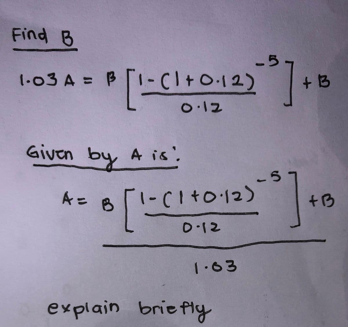 Find B
1-03 A = B1-C1+0.12)
-5
- (1+0·12) ²0 ] + 13
0.12
Given by A is!
A = B
8 [1-(1 +0·12)
0.12
1.63
-5
- 5] +
explain briefly
+B
