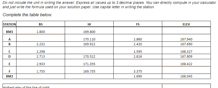 Do not include the unit in writing the answer. Express all values up to 3 decimal places. You can directly compute in your calculator
and just write the formula used on your solution paper. Use capital letter in writing the station.
Complete the table below.
STATION
BM1
A
B
с
D
E
F
BM2
BS
1.800
2.232
2.298
2.713
2.933
1.755
Highest eley of the line of sight
НІ
169.800
170.110
169.922
170.522
171.355
169.735
FS
1.860
2.420
1.595
2.816
3.375
1.690
ELEV
167.940
167.690
168.327
167.809
168.422
168.045