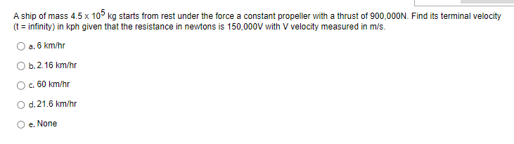 A
ship of mass 4.5 x 105 kg starts from rest under the force a constant propeller with a thrust of 900,000N. Find its terminal velocity
(t = infinity) in kph given that the resistance in newtons is 150,000V with V velocity measured in m/s.
a. 6 km/hr
O b.2.16 km/hr
c. 60 km/hr
O d. 21.6 km/hr
e. None